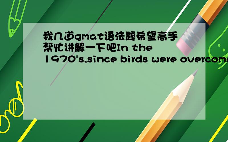 我几道gmat语法题希望高手帮忙讲解一下吧In the 1970's,since birds were overcome by pollution,and routinely falling from the sky above Los Angeles freeways,this prompted officials in California to devise a plan that reduced automobile e