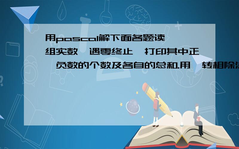 用pascal解下面各题读一组实数,遇零终止,打印其中正、负数的个数及各自的总和.用辗转相除法求两个自然数的最大公约数.