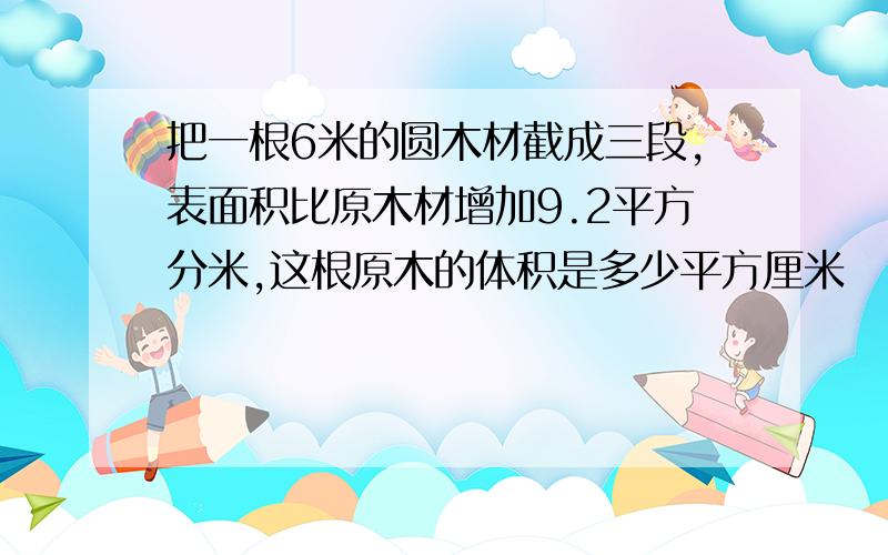 把一根6米的圆木材截成三段,表面积比原木材增加9.2平方分米,这根原木的体积是多少平方厘米