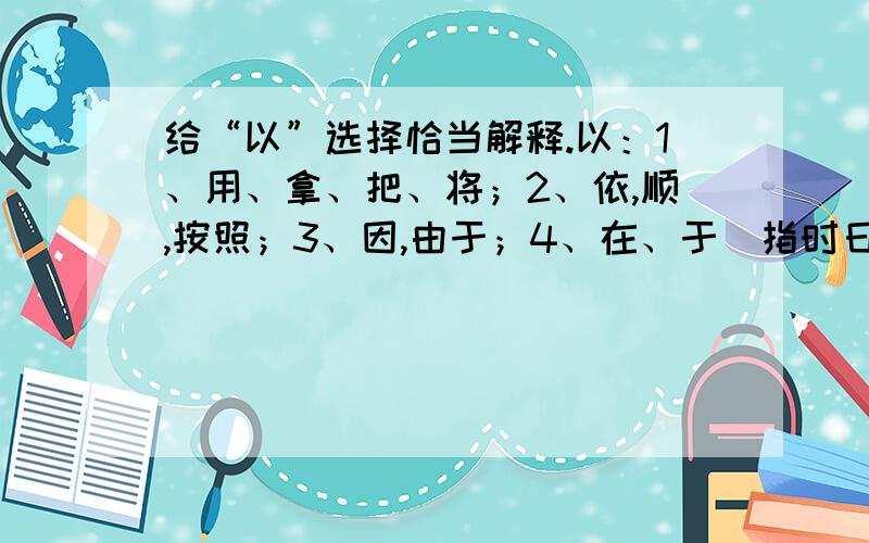 给“以”选择恰当解释.以：1、用、拿、把、将；2、依,顺,按照；3、因,由于；4、在、于（指时日）我以日始出时去人近.以：我以为应该这样做.以：作为班长,你更应该以身作则.以：好的加5