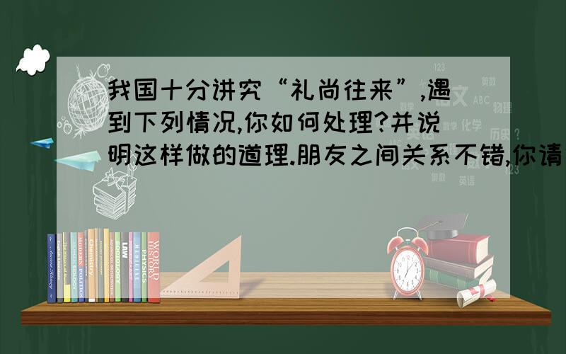 我国十分讲究“礼尚往来”,遇到下列情况,你如何处理?并说明这样做的道理.朋友之间关系不错,你请他吃一次饭,他总要找机会回报你,而且档次明显提高了,那么下次你再请他吃饭,该怎么办?是