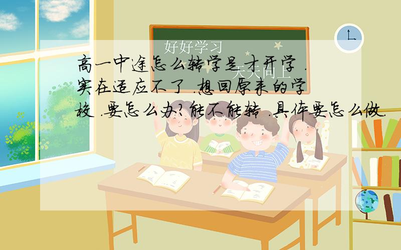 高一中途怎么转学是才开学 .实在适应不了 .想回原来的学校 .要怎么办?能不能转 .具体要怎么做.