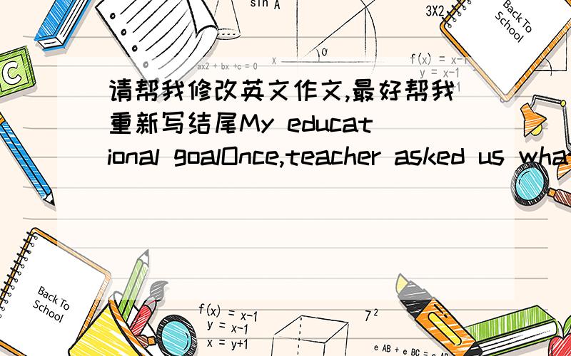 请帮我修改英文作文,最好帮我重新写结尾My educational goalOnce,teacher asked us what our educational goals are.Someone said to become rich,someone said to find a good job.By myself,I have many educational goals.First of all,I want to