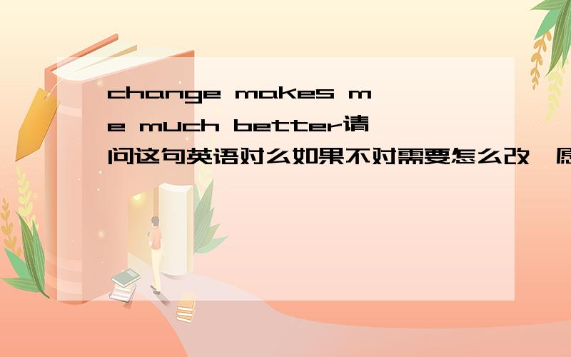 change makes me much better请问这句英语对么如果不对需要怎么改,愿意是改变 使我更好