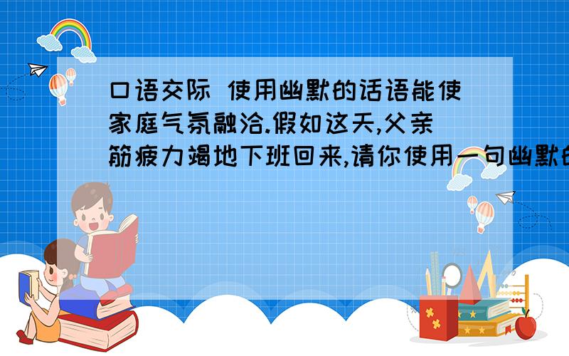 口语交际 使用幽默的话语能使家庭气氛融洽.假如这天,父亲筋疲力竭地下班回来,请你使用一句幽默的话.让气氛轻松些.急‘’‘’‘’‘’‘’‘’‘’6上 小状元卷