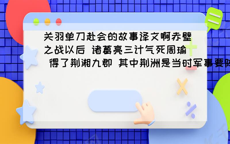 关羽单刀赴会的故事译文啊赤壁之战以后 诸葛亮三计气死周瑜 得了荆湘九郡 其中荆洲是当时军事要阵 为兵家必争之地 刘备为完成三足鼎立之势 需夺取西川 以立其业 故派大将关羽镇守要