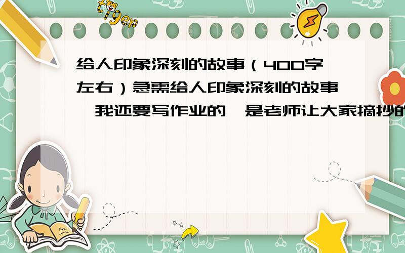 给人印象深刻的故事（400字左右）急需给人印象深刻的故事,我还要写作业的,是老师让大家摘抄的.