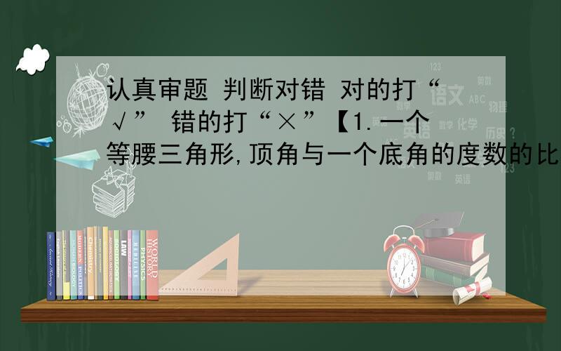 认真审题 判断对错 对的打“√” 错的打“×”【1.一个等腰三角形,顶角与一个底角的度数的比是1：2,这是一个锐角三角形.（ ）最好说理由原因：（ ）】【2.如果男生人数比女生人数少8分