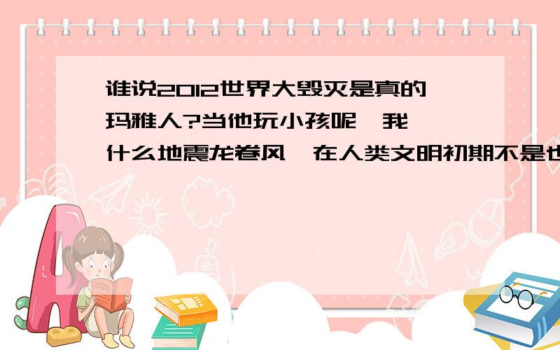 谁说2012世界大毁灭是真的玛雅人?当他玩小孩呢,我呸,什么地震龙卷风,在人类文明初期不是也有么?还不是照样生存,现在就因为一点小风小震就有人说什么世界要毁灭了.真不要脸,你不糟蹋地