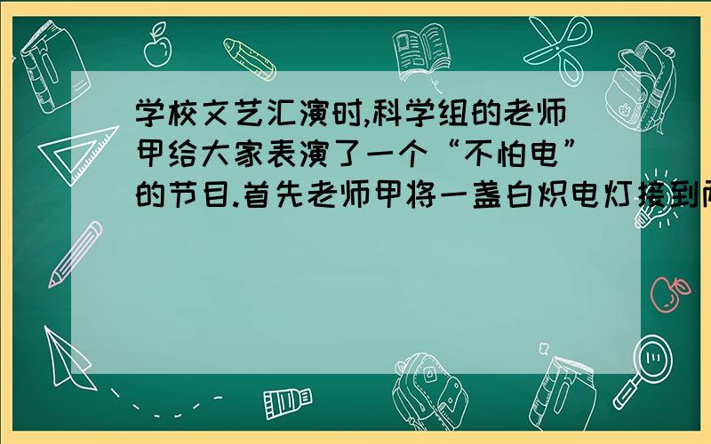 学校文艺汇演时,科学组的老师甲给大家表演了一个“不怕电”的节目.首先老师甲将一盏白炽电灯接到两导线头M、N之间,的呢个跑正常发光.随后将灯泡取下,老师甲站到干燥的木凳上后,左、