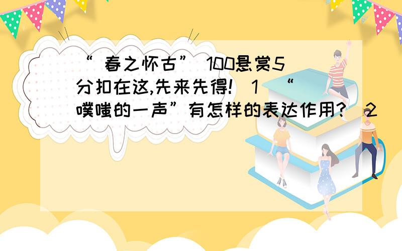 “ 春之怀古” 100悬赏5分扣在这,先来先得!（1）“噗嗤的一声”有怎样的表达作用?（2）“满塘叶黯花残的枯梗抵死苦守一截老根,北地里千宅万户的屋梁受尽风欺雪扰自温柔地抱着一团小小