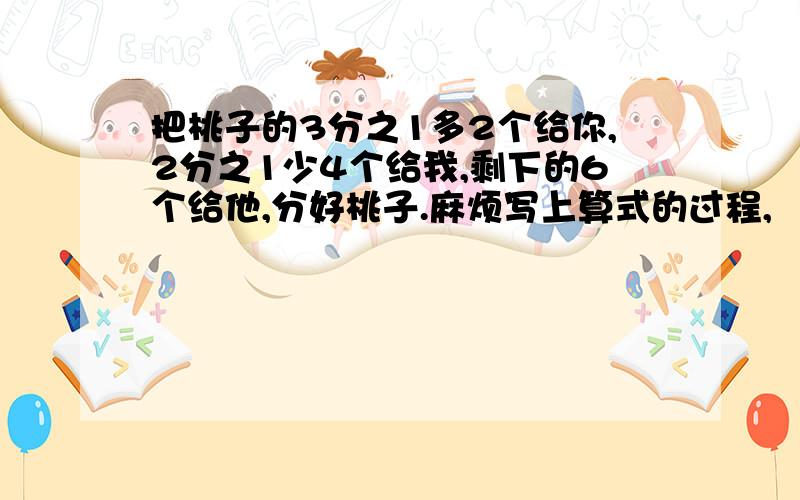 把桃子的3分之1多2个给你,2分之1少4个给我,剩下的6个给他,分好桃子.麻烦写上算式的过程,