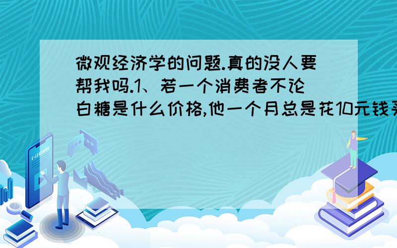 微观经济学的问题.真的没人要帮我吗.1、若一个消费者不论白糖是什么价格,他一个月总是花10元钱买白糖,则该消费者对白糖的需求价格弹性的绝对值是A无穷大B小于正无穷大于1C小于1大于0D12