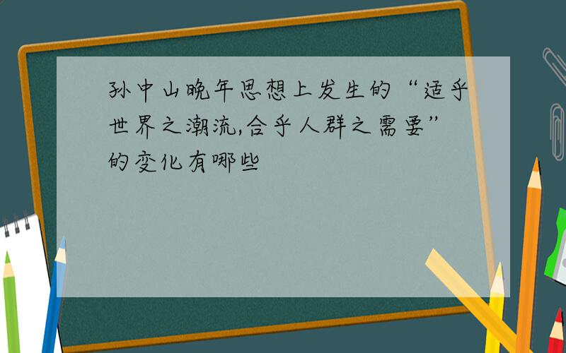 孙中山晚年思想上发生的“适乎世界之潮流,合乎人群之需要”的变化有哪些