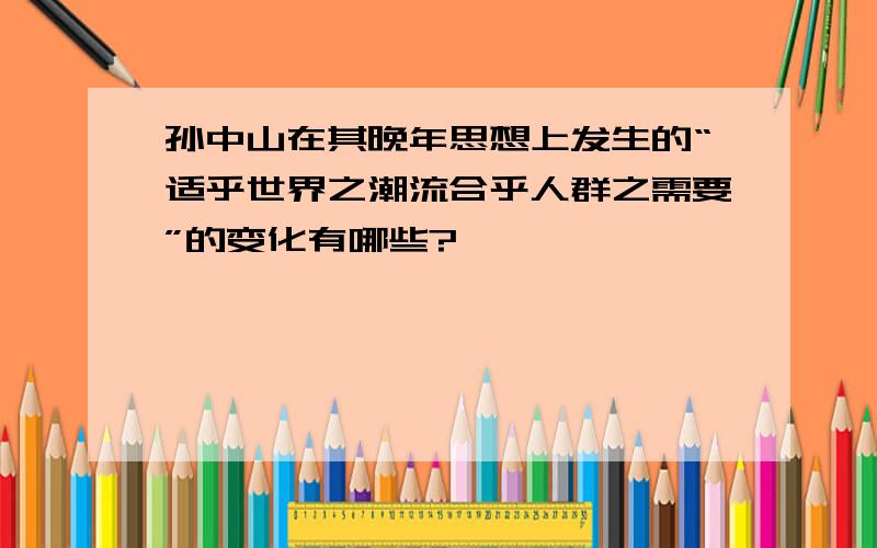 孙中山在其晚年思想上发生的“适乎世界之潮流合乎人群之需要”的变化有哪些?