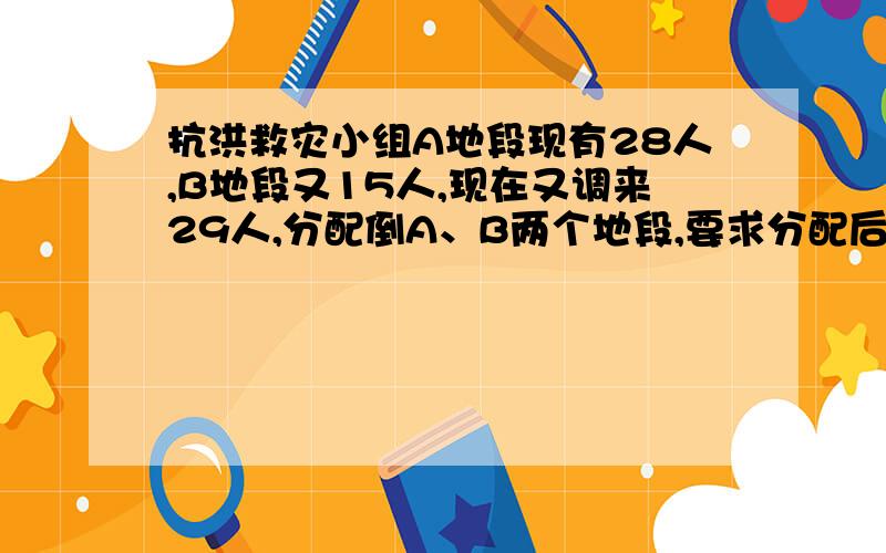 抗洪救灾小组A地段现有28人,B地段又15人,现在又调来29人,分配倒A、B两个地段,要求分配后,A地段人数时B地段人数的2倍,则调往A、B两个地段的人数分别是 ?