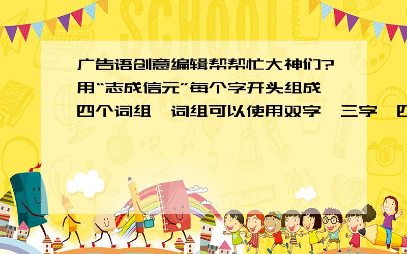 广告语创意编辑帮帮忙大神们?用“志成信元”每个字开头组成四个词组,词组可以使用双字,三字,四字.如志天下,成未来,信足下,元今朝..说明下意义