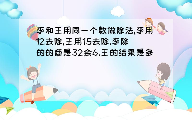 李和王用同一个数做除法,李用12去除,王用15去除,李除的的商是32余6,王的结果是多