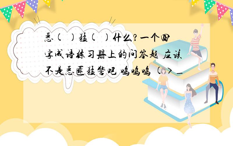 恶( )猛( )什么?一个四字成语练习册上的问答题 应该不是恶匪猛警吧 呜呜呜 (>_