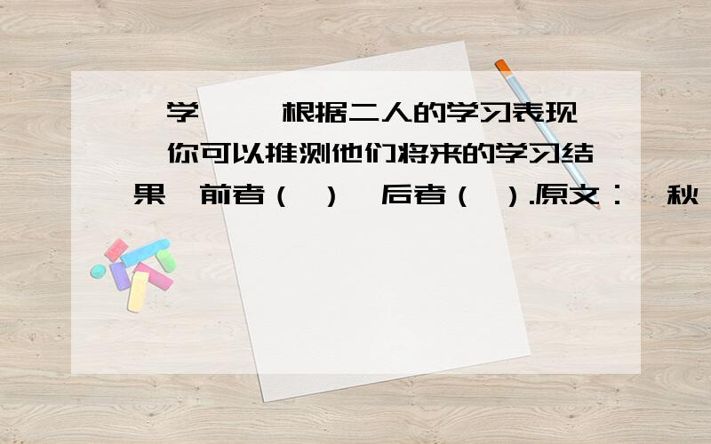 《学弈》 根据二人的学习表现,你可以推测他们将来的学习结果,前者（ ）,后者（ ）.原文：弈秋,通国/之/善弈者也.使弈秋/诲二人弈,其一人/专心致志,惟弈秋之为听；一人/虽听之,一心以为/