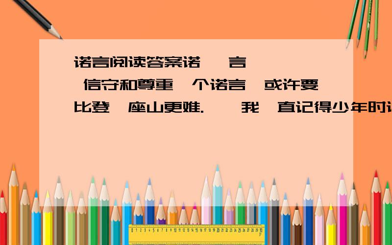 诺言阅读答案诺   言    信守和尊重一个诺言,或许要比登一座山更难.    我一直记得少年时读过的一则异国故事：在一座城市的冬夜,一位正要赶末班车回军营的军官被一位妇女拦住,军官有些