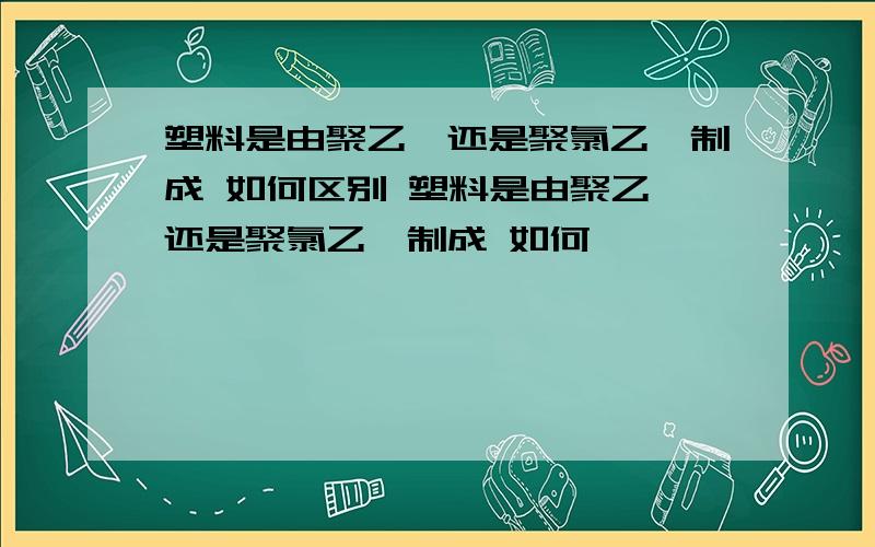 塑料是由聚乙烯还是聚氯乙烯制成 如何区别 塑料是由聚乙烯还是聚氯乙烯制成 如何