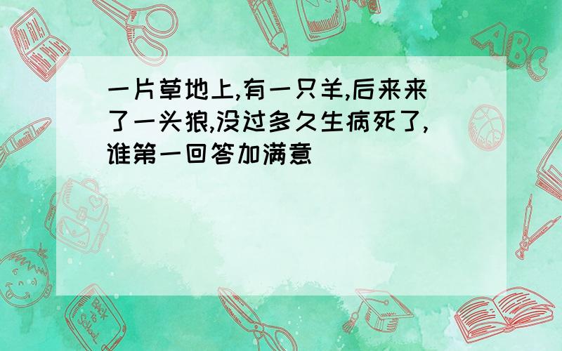 一片草地上,有一只羊,后来来了一头狼,没过多久生病死了,谁第一回答加满意