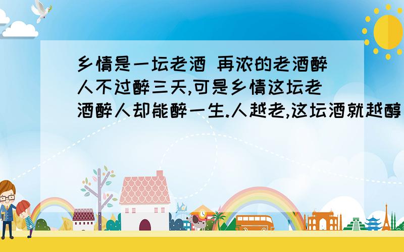 乡情是一坛老酒 再浓的老酒醉人不过醉三天,可是乡情这坛老酒醉人却能醉一生.人越老,这坛酒就越醇厚.年轻时在外省读书,乡情是啤酒,想起的时候,一股脑地往肚子里灌进几瓶,汩汩如甘泉,一