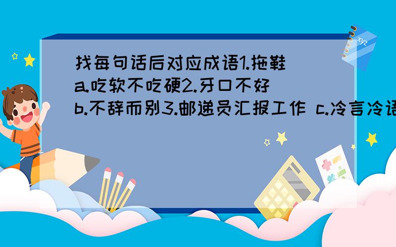 找每句话后对应成语1.拖鞋 a.吃软不吃硬2.牙口不好 b.不辞而别3.邮递员汇报工作 c.冷言冷语4.越狱 d.空前绝后5.站在北极说话 e.言而有言6.先上飞机,再上地铁 f.百感交集7.牙医牙痛 g.五体投地8