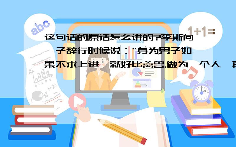 这句话的原话怎么讲的?李斯向荀子辞行时候说：“身为男子如果不求上进,就好比禽兽.做为一个人,再也没有比身份卑微更羞耻,比贫穷更悲惨的了.”这句话原话怎么说的?