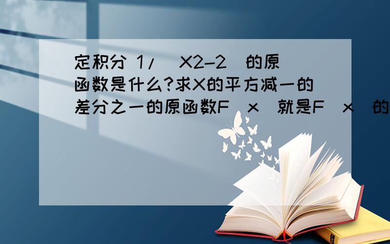 定积分 1/（X2-2）的原函数是什么?求X的平方减一的差分之一的原函数F（x）就是F（x）的导数是1/（X2-2）求F（x）哪个高手教教.定积分减2打错了