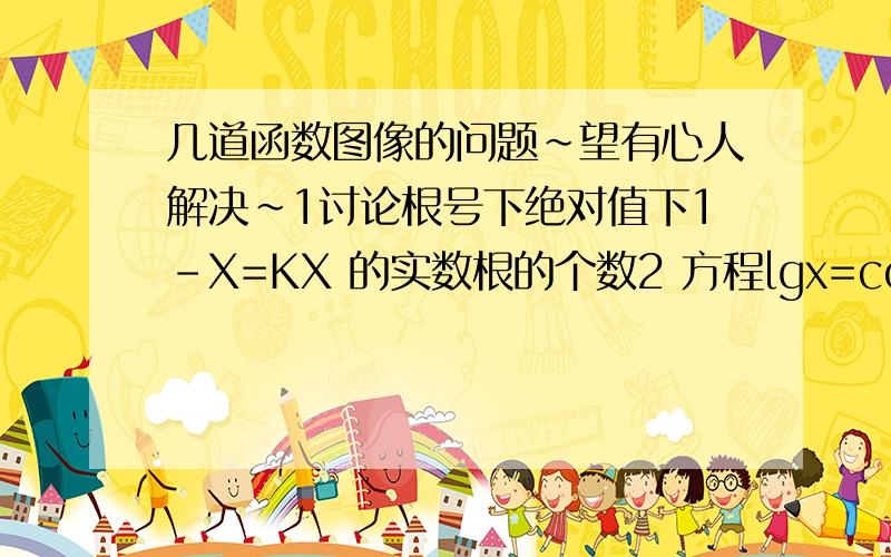 几道函数图像的问题~望有心人解决~1讨论根号下绝对值下1-X=KX 的实数根的个数2 方程lgx=cosx的实根个数3把函数Y=根号下X的图像上各点的横坐标扩大到原来的三倍,纵坐标也扩大到原来的3倍,所