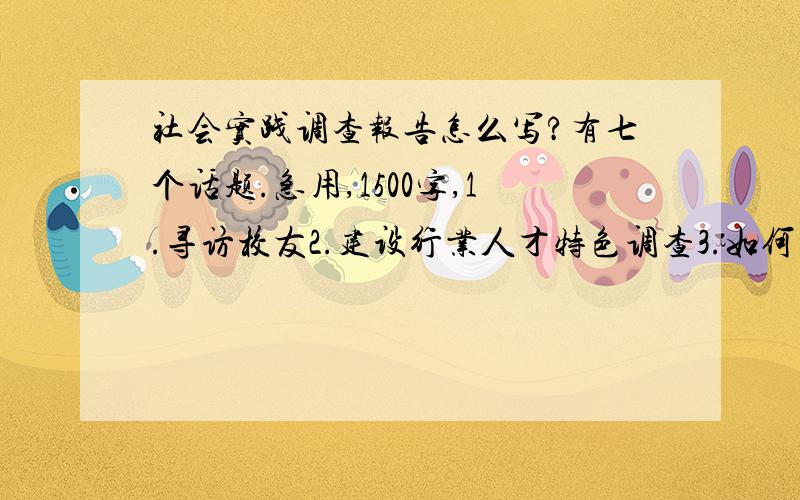 社会实践调查报告怎么写?有七个话题.急用,1500字,1.寻访校友2.建设行业人才特色调查3.如何在建设行业领域建功立业研究4.建设行业人才应具备的素质调查5.建设行业人才市场需求状况调查6.