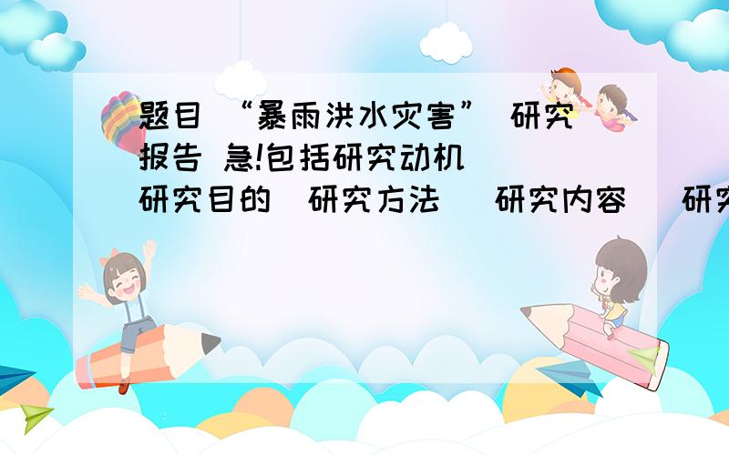 题目 “暴雨洪水灾害” 研究报告 急!包括研究动机   研究目的  研究方法   研究内容   研究心得体会5点   发到nangonglove@sina.cn或者加我Q892006746谢谢