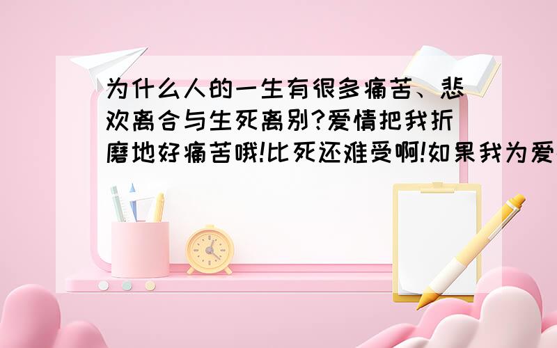 为什么人的一生有很多痛苦、悲欢离合与生死离别?爱情把我折磨地好痛苦哦!比死还难受啊!如果我为爱情而死了,我想一定有很多人伤心的!还有那个她,她让我欢喜让我憎恨,我真的好后悔会遇