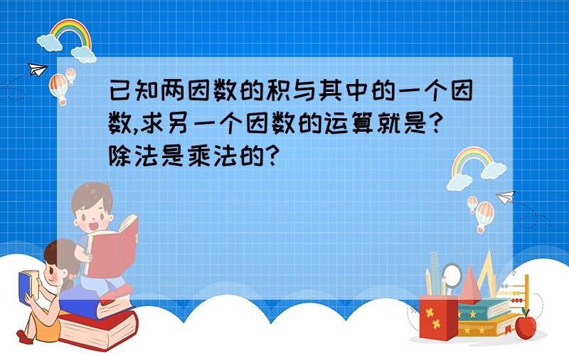 已知两因数的积与其中的一个因数,求另一个因数的运算就是?除法是乘法的?