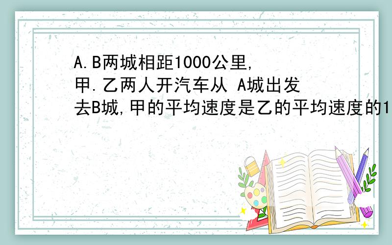 A.B两城相距1000公里,甲.乙两人开汽车从 A城出发去B城,甲的平均速度是乙的平均速度的1.25倍.结果甲比乙早到2.5小时,求甲.乙的平均速度