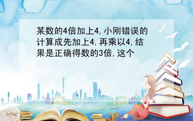 某数的4倍加上4,小刚错误的计算成先加上4,再乘以4,结果是正确得数的3倍,这个