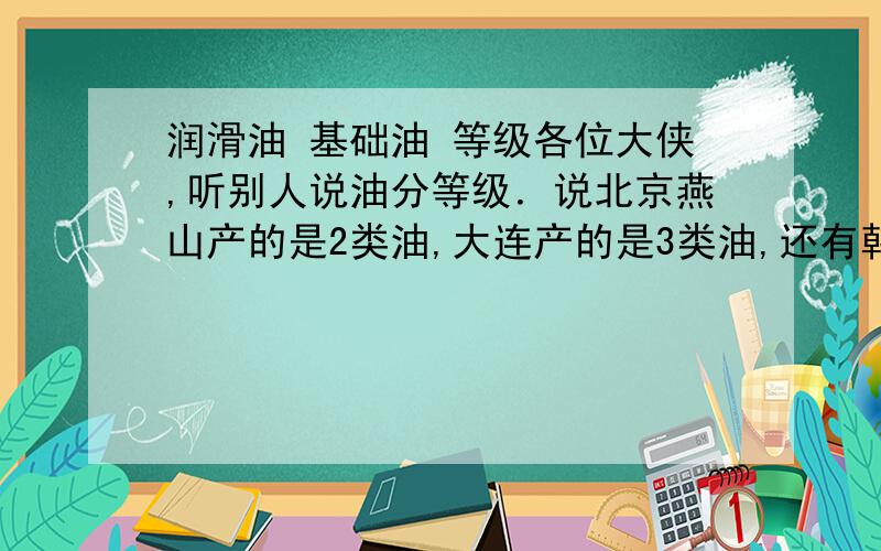 润滑油 基础油 等级各位大侠,听别人说油分等级．说北京燕山产的是2类油,大连产的是3类油,还有韩国的是3类,说最高有4类,我想问问什么意思,怎么区分几类,和各个地方的等级