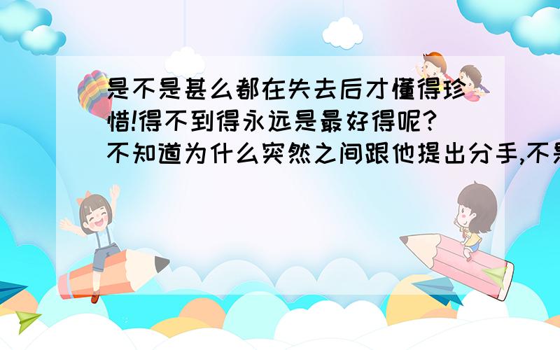 是不是甚么都在失去后才懂得珍惜!得不到得永远是最好得呢?不知道为什么突然之间跟他提出分手,不是因为爱上别人,也不是不爱他.也没有别得原因.只是感觉到两个人的距离好像越来越远了.