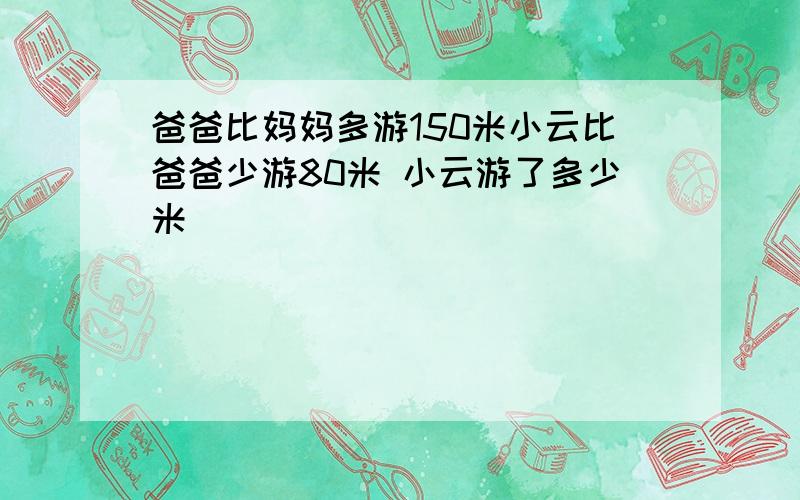 爸爸比妈妈多游150米小云比爸爸少游80米 小云游了多少米