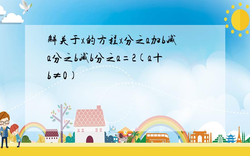 解关于x的方程x分之a加b减a分之b减b分之a=2(a十b≠0)