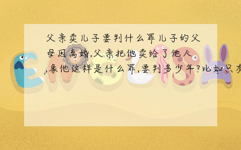 父亲卖儿子要判什么罪儿子的父母因离婚,父亲把他卖给了他人,象他这样是什么罪,要判多少年?比如只有单方签字给收养人,这算合法吗?多少年后这个案件还存在?