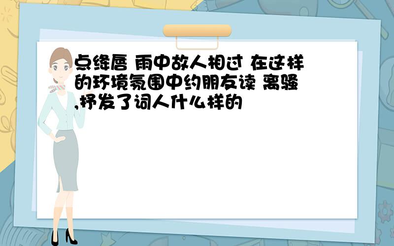 点绛唇 雨中故人相过 在这样的环境氛围中约朋友读 离骚 ,抒发了词人什么样的