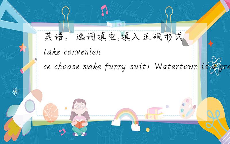 英语：选词填空,填入正确形式take convenience choose make funny suit1 Watertown is a great place for the family _____ a vacation.2 Look!The kids are having _____ in the park3 _____ of life is important to everyone4 Requests are _____ in an