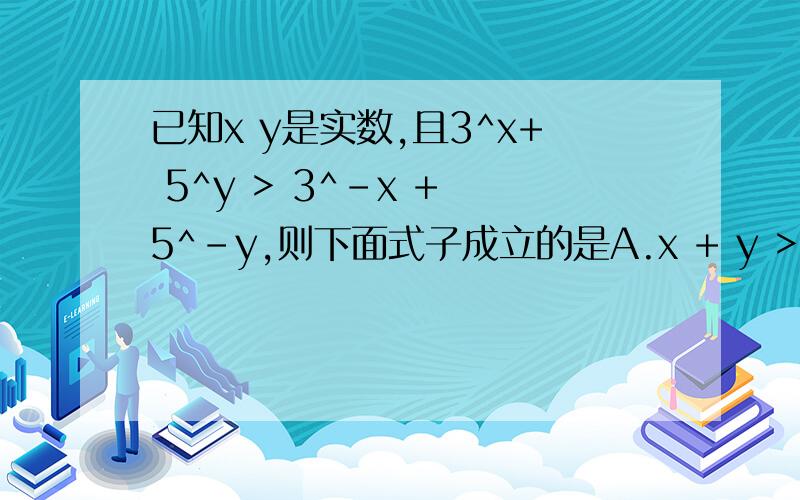 已知x y是实数,且3^x+ 5^y > 3^-x + 5^-y,则下面式子成立的是A.x + y > 0B.x + y < 0C.x - y < 0D.x - y > 0请说明理由 thanx!