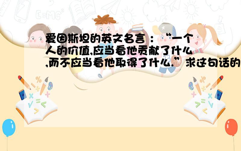 爱因斯坦的英文名言 ：“一个人的价值,应当看他贡献了什么,而不应当看他取得了什么.”求这句话的英文版本是啥?