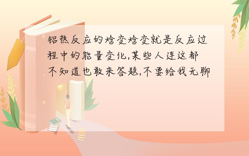 铝热反应的焓变焓变就是反应过程中的能量变化,某些人连这都不知道也敢来答题,不要给我无聊