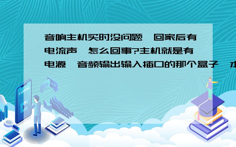 音响主机买时没问题,回家后有电流声,怎么回事?主机就是有电源,音频输出输入插口的那个盒子,本身不能发声,价格300.买的时候没有任何噪音.回家后就有电流声,拔掉所有输入输出,只要一接上