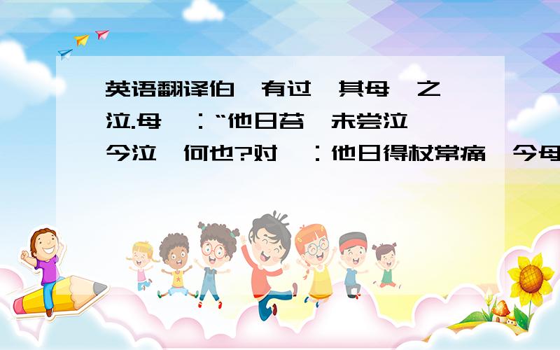 英语翻译伯瑜有过,其母笞之,泣.母曰：“他日苔汝未尝泣,今泣,何也?对曰：他日得杖常痛,今母老矣,无力,不能痛,是以泣.